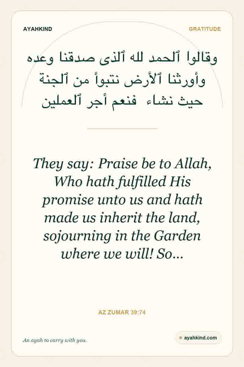 They say: Praise be to Allah, Who hath fulfilled His promise unto us and hath made us inherit the land, sojourning in the Garden where we will! So… — Az Zumar 39:74