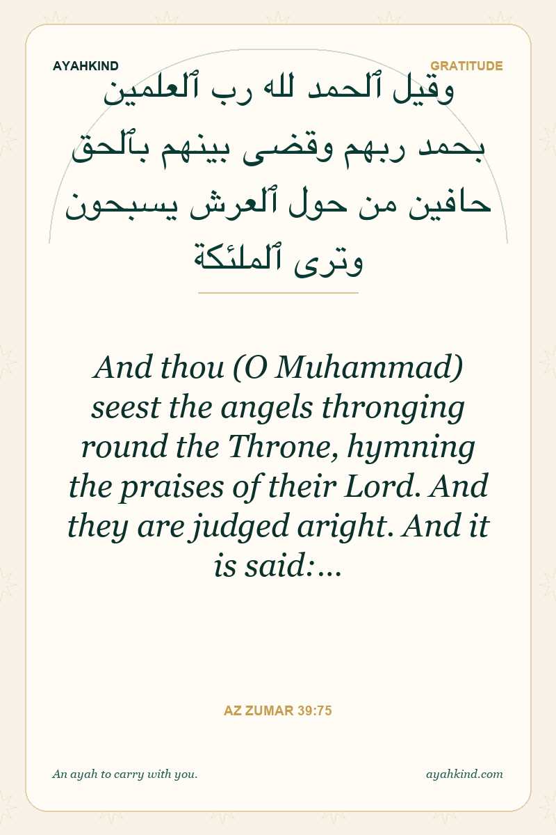 And thou (O Muhammad) seest the angels thronging round the Throne, hymning the praises of their Lord. And they are judged aright. And it is said:… — Az Zumar 39:75