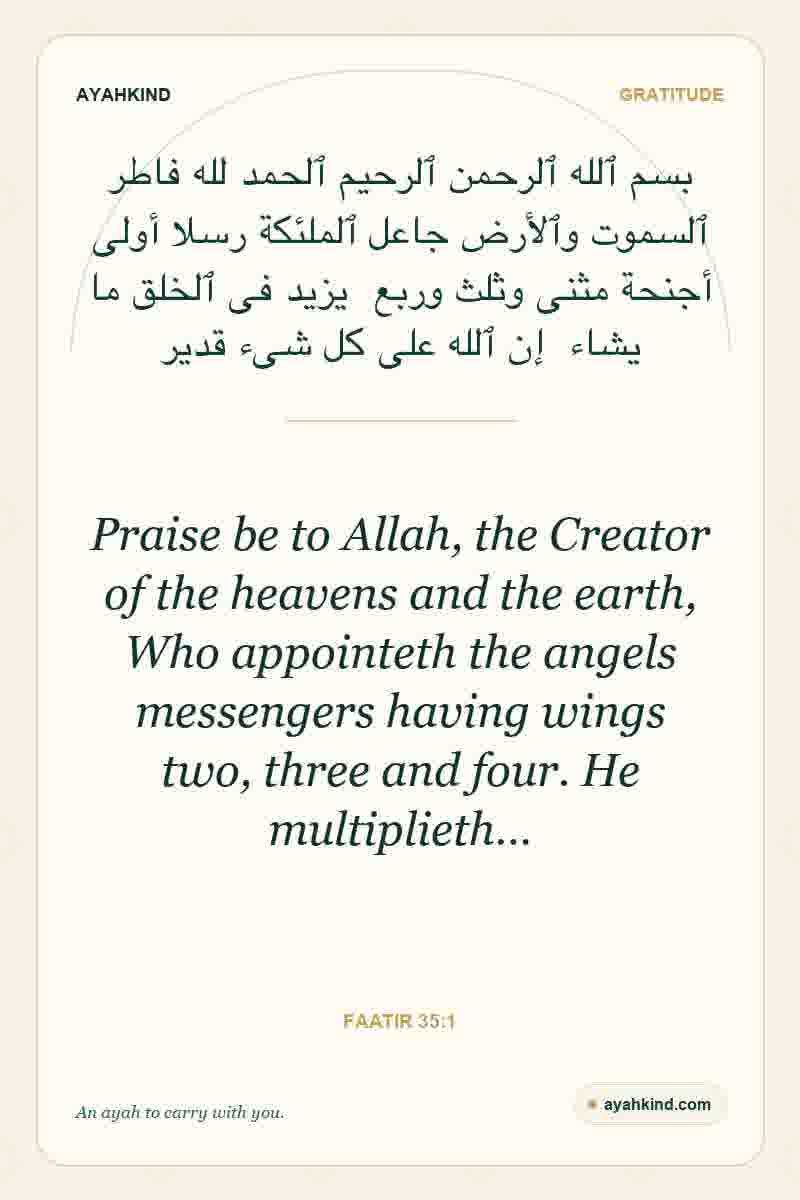 Praise be to Allah, the Creator of the heavens and the earth, Who appointeth the angels messengers having wings two, three and four. He multiplieth… — Faatir 35:1