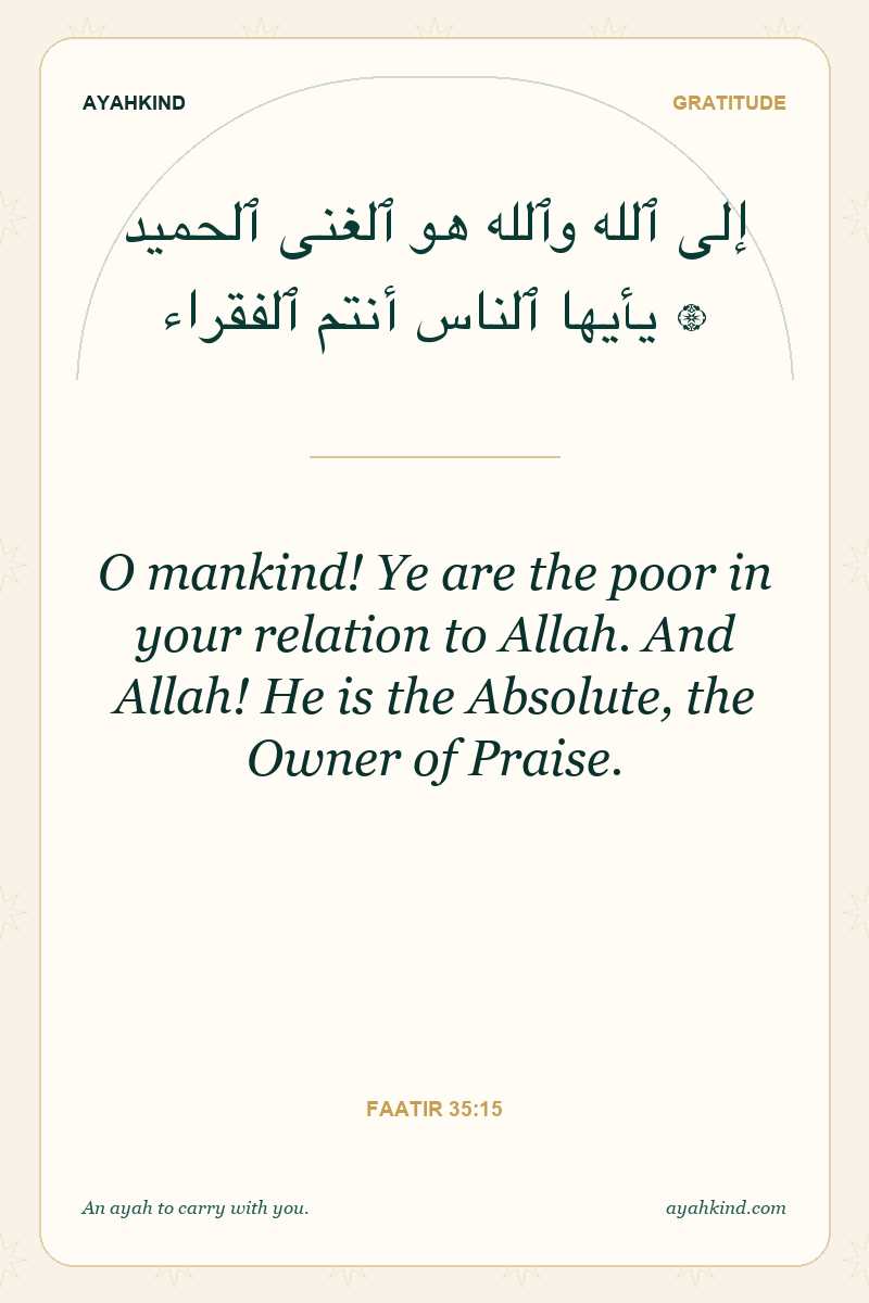 O mankind! Ye are the poor in your relation to Allah. And Allah! He is the Absolute, the Owner of Praise. — Faatir 35:15