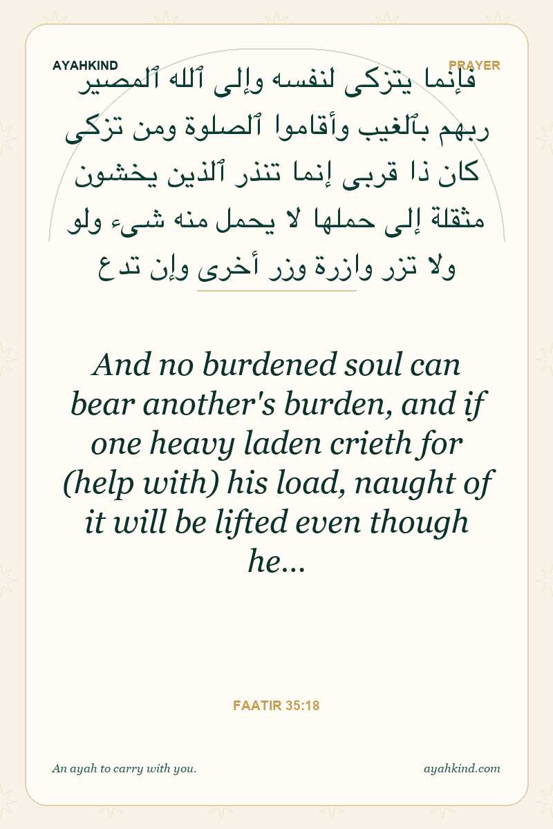 And no burdened soul can bear another's burden, and if one heavy laden crieth for (help with) his load, naught of it will be lifted even though he… — Faatir 35:18