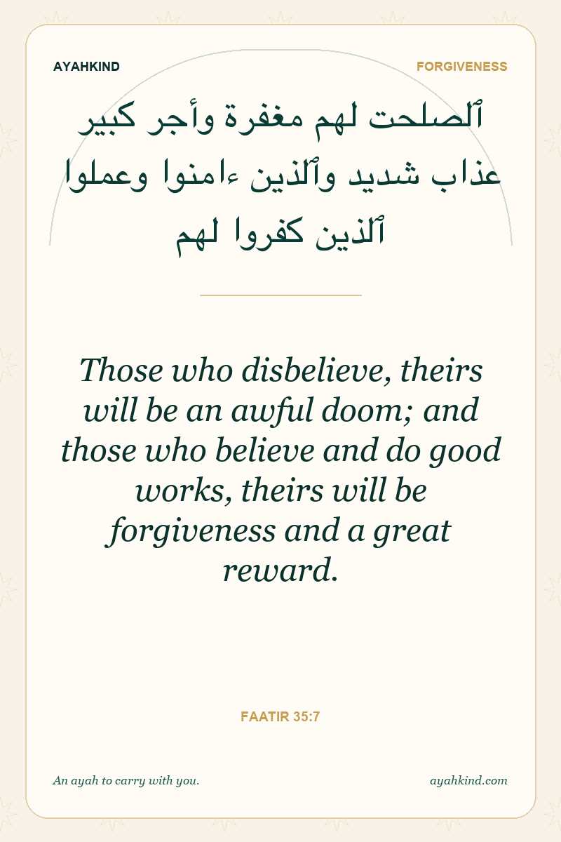 Those who disbelieve, theirs will be an awful doom; and those who believe and do good works, theirs will be forgiveness and a great reward. — Faatir 35:7