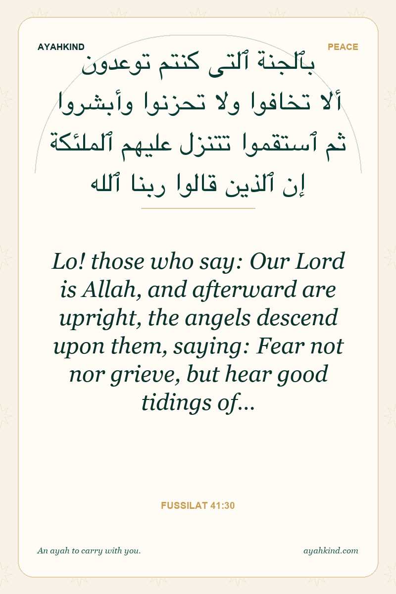 Lo! those who say: Our Lord is Allah, and afterward are upright, the angels descend upon them, saying: Fear not nor grieve, but hear good tidings of… — Fussilat 41:30