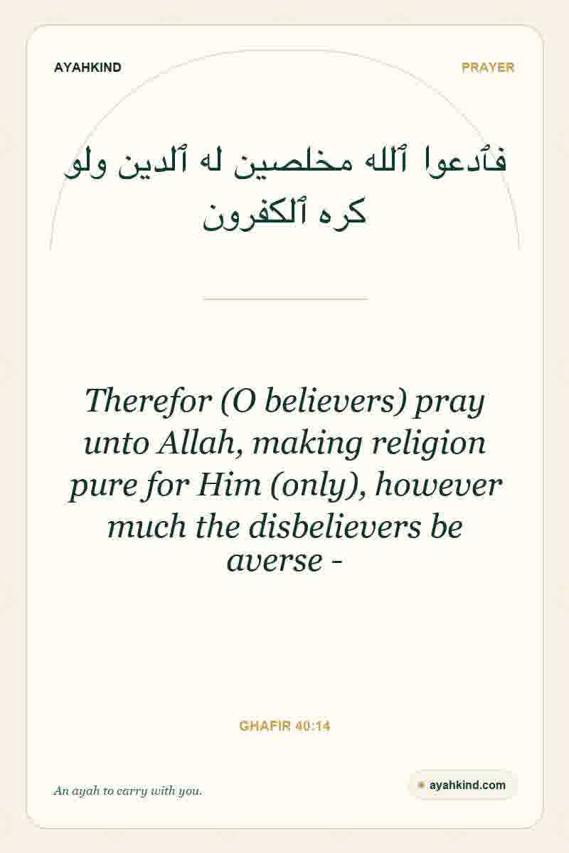 Therefor (O believers) pray unto Allah, making religion pure for Him (only), however much the disbelievers be averse - — Ghafir 40:14
