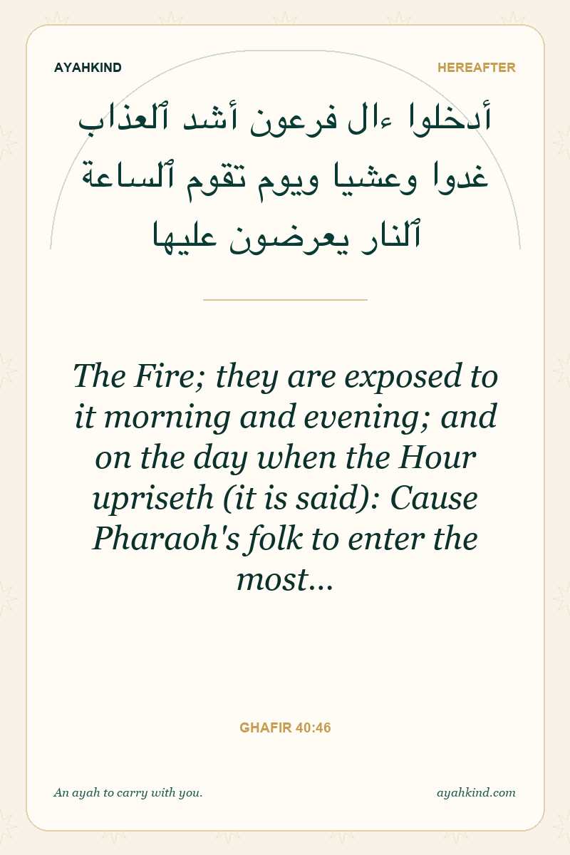 The Fire; they are exposed to it morning and evening; and on the day when the Hour upriseth (it is said): Cause Pharaoh's folk to enter the most… — Ghafir 40:46