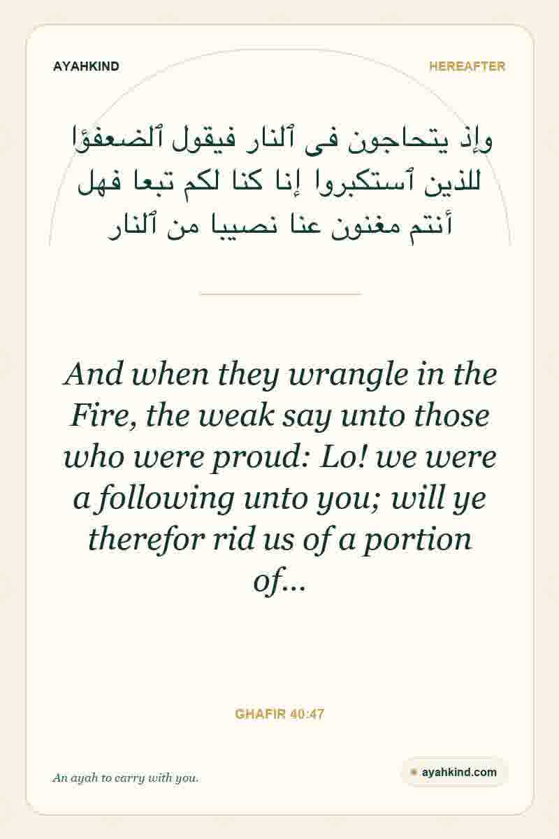 And when they wrangle in the Fire, the weak say unto those who were proud: Lo! we were a following unto you; will ye therefor rid us of a portion of… — Ghafir 40:47