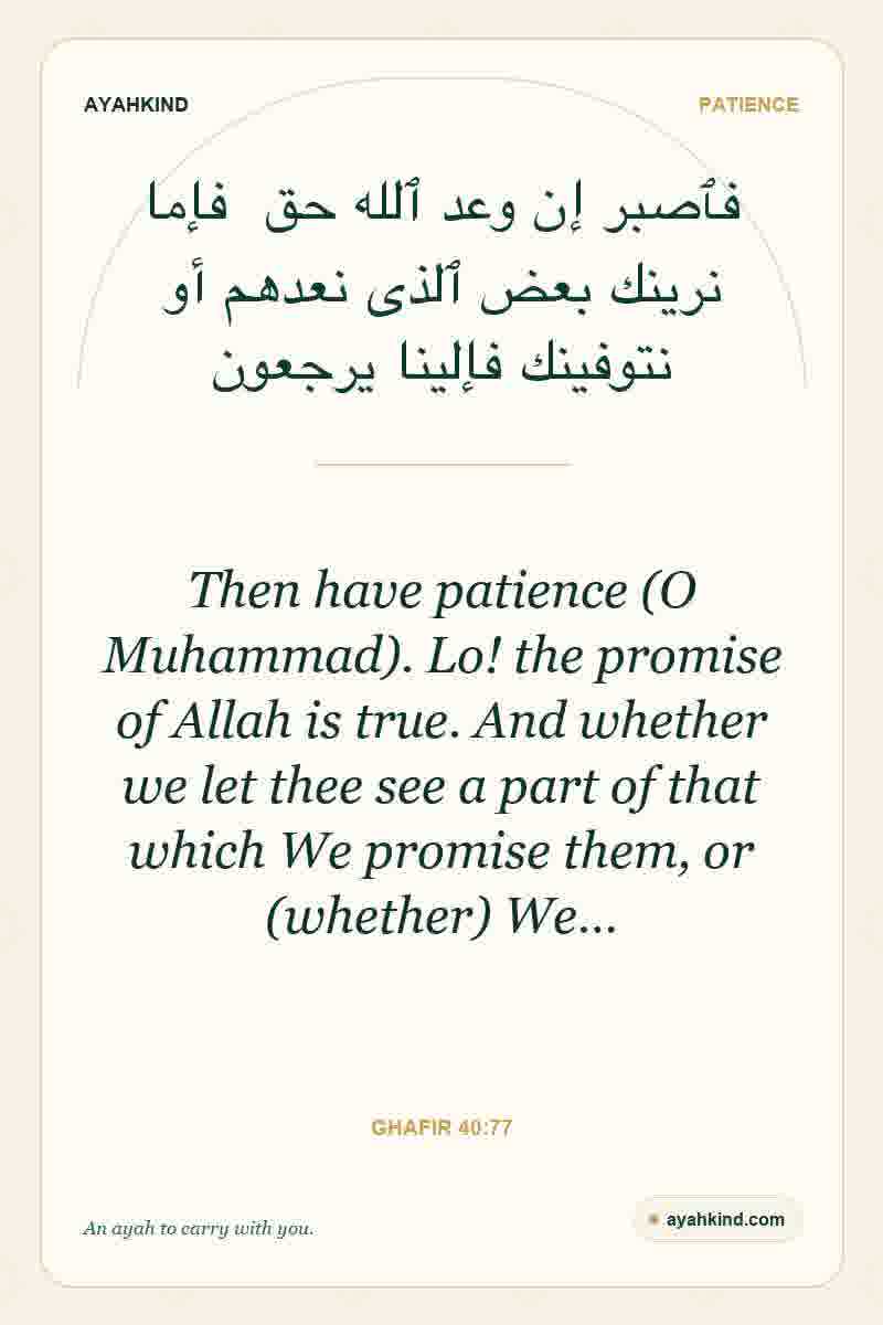 Then have patience (O Muhammad). Lo! the promise of Allah is true. And whether we let thee see a part of that which We promise them, or (whether) We… — Ghafir 40:77