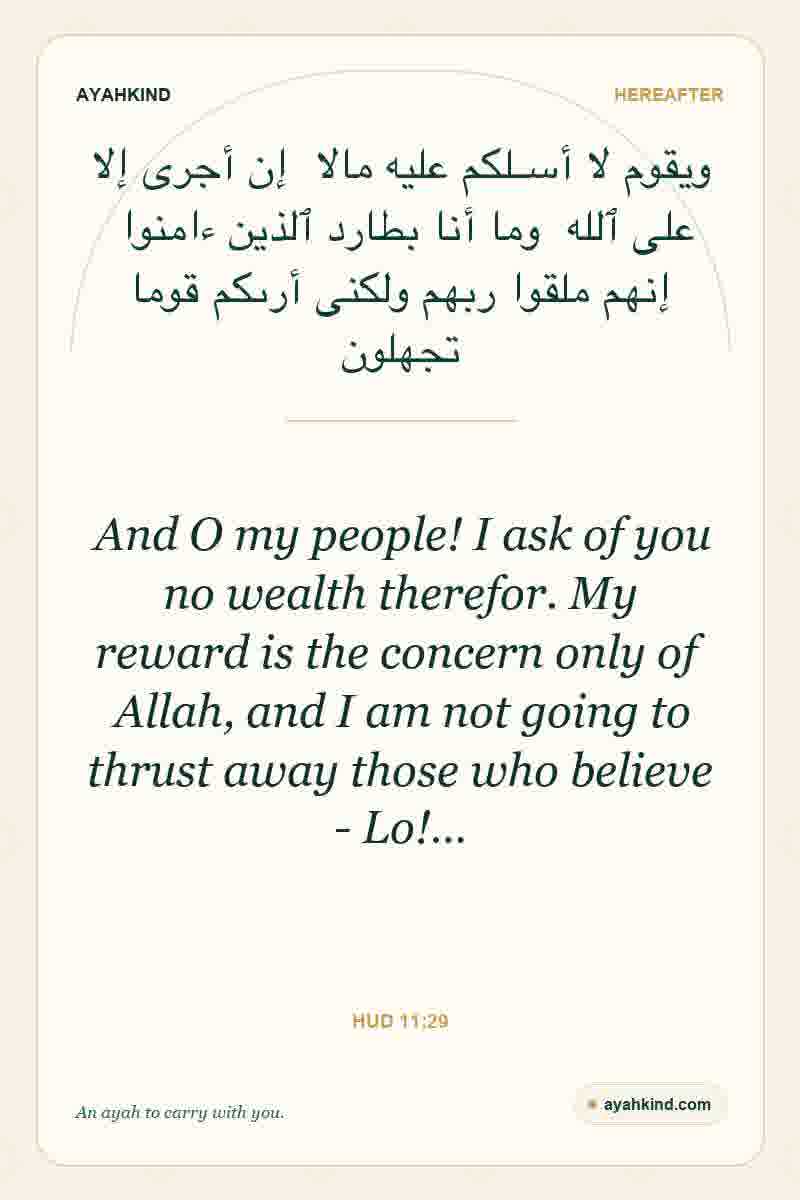 And O my people! I ask of you no wealth therefor. My reward is the concern only of Allah, and I am not going to thrust away those who believe - Lo!… — Hud 11:29