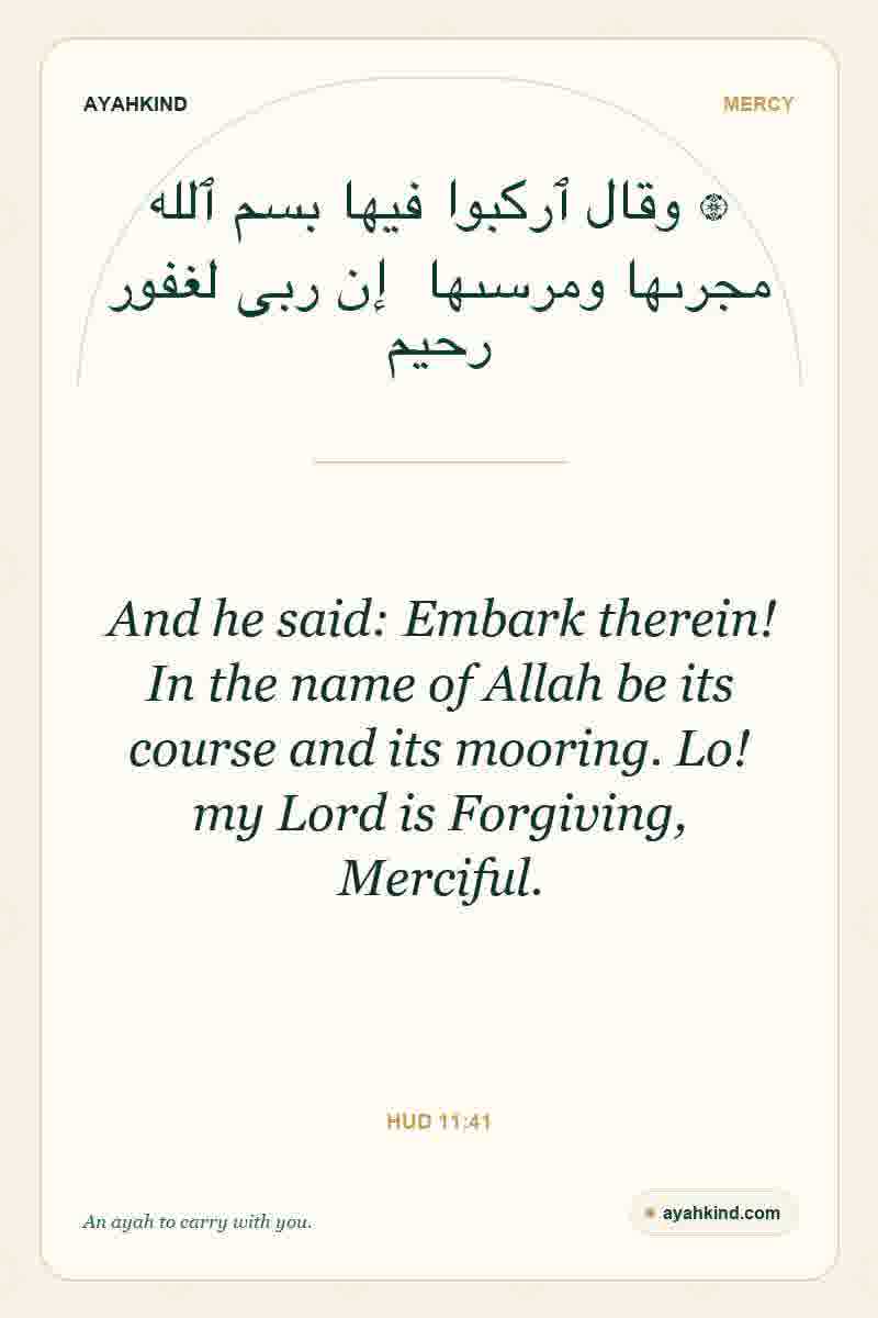 And he said: Embark therein! In the name of Allah be its course and its mooring. Lo! my Lord is Forgiving, Merciful. — Hud 11:41
