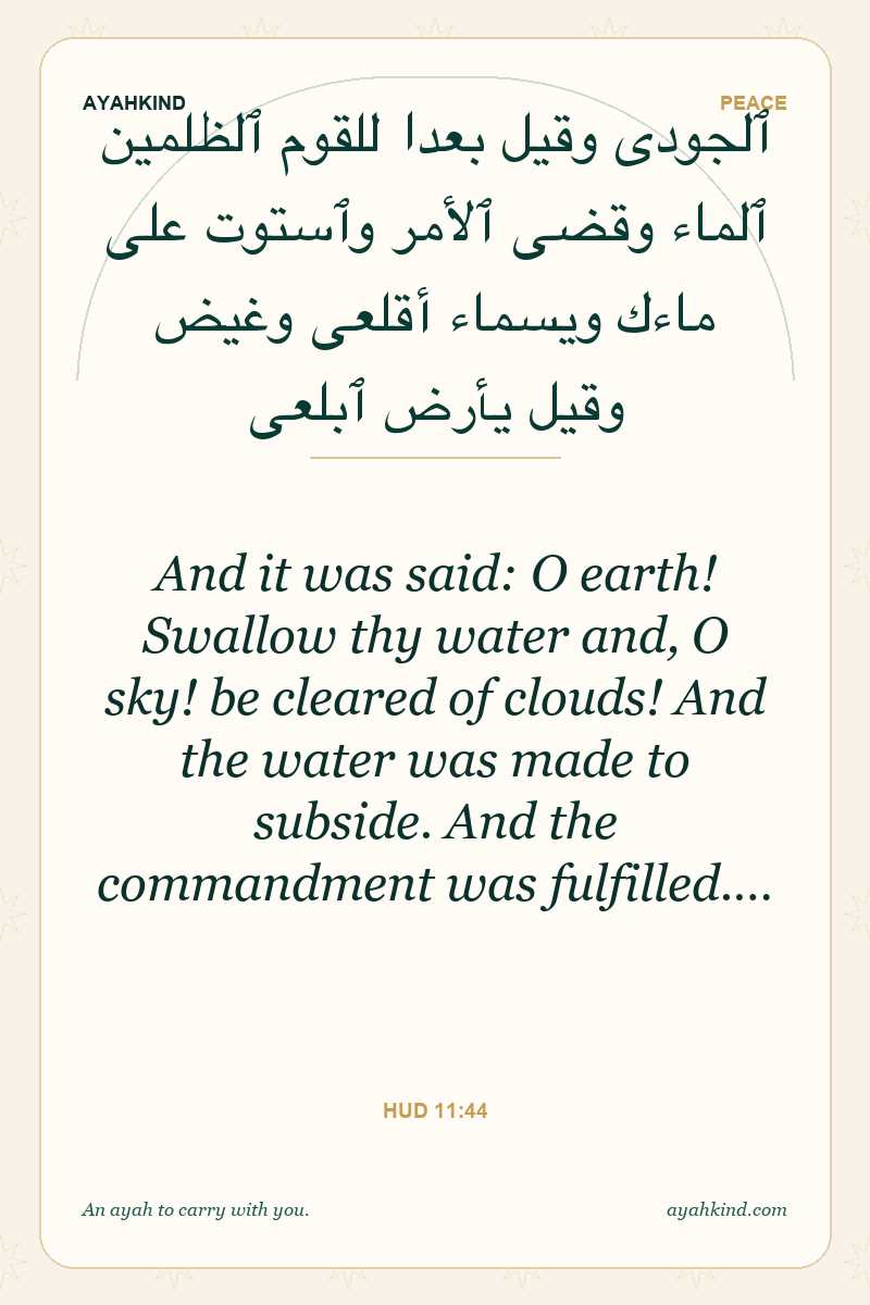 And it was said: O earth! Swallow thy water and, O sky! be cleared of clouds! And the water was made to subside. And the commandment was fulfilled.… — Hud 11:44
