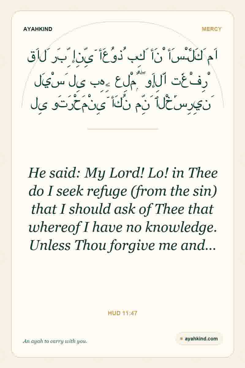 He said: My Lord! Lo! in Thee do I seek refuge (from the sin) that I should ask of Thee that whereof I have no knowledge. Unless Thou forgive me and… — Hud 11:47