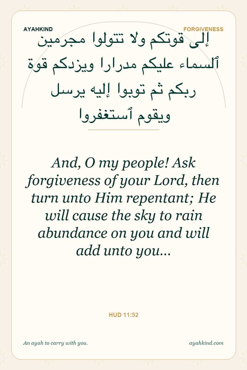 And, O my people! Ask forgiveness of your Lord, then turn unto Him repentant; He will cause the sky to rain abundance on you and will add unto you… — Hud 11:52