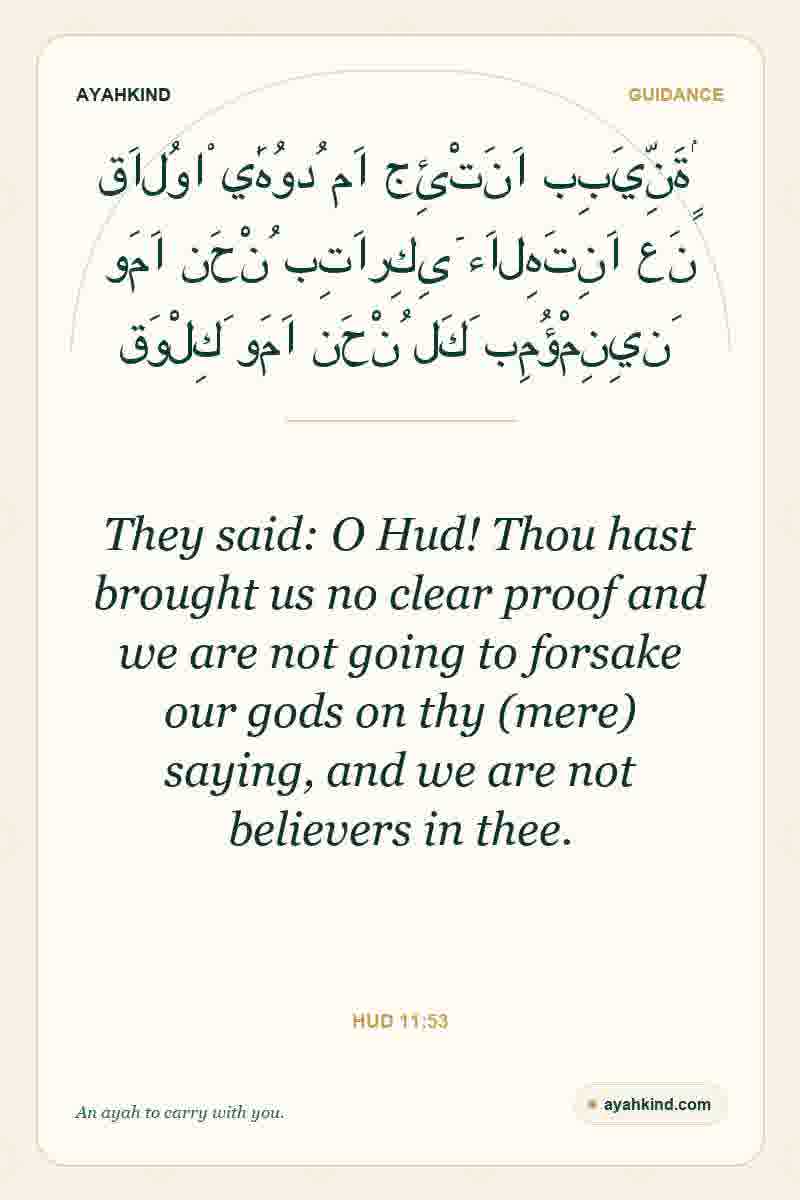 They said: O Hud! Thou hast brought us no clear proof and we are not going to forsake our gods on thy (mere) saying, and we are not believers in thee. — Hud 11:53