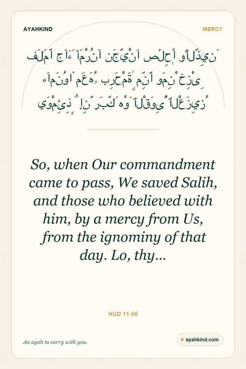 So, when Our commandment came to pass, We saved Salih, and those who believed with him, by a mercy from Us, from the ignominy of that day. Lo, thy… — Hud 11:66