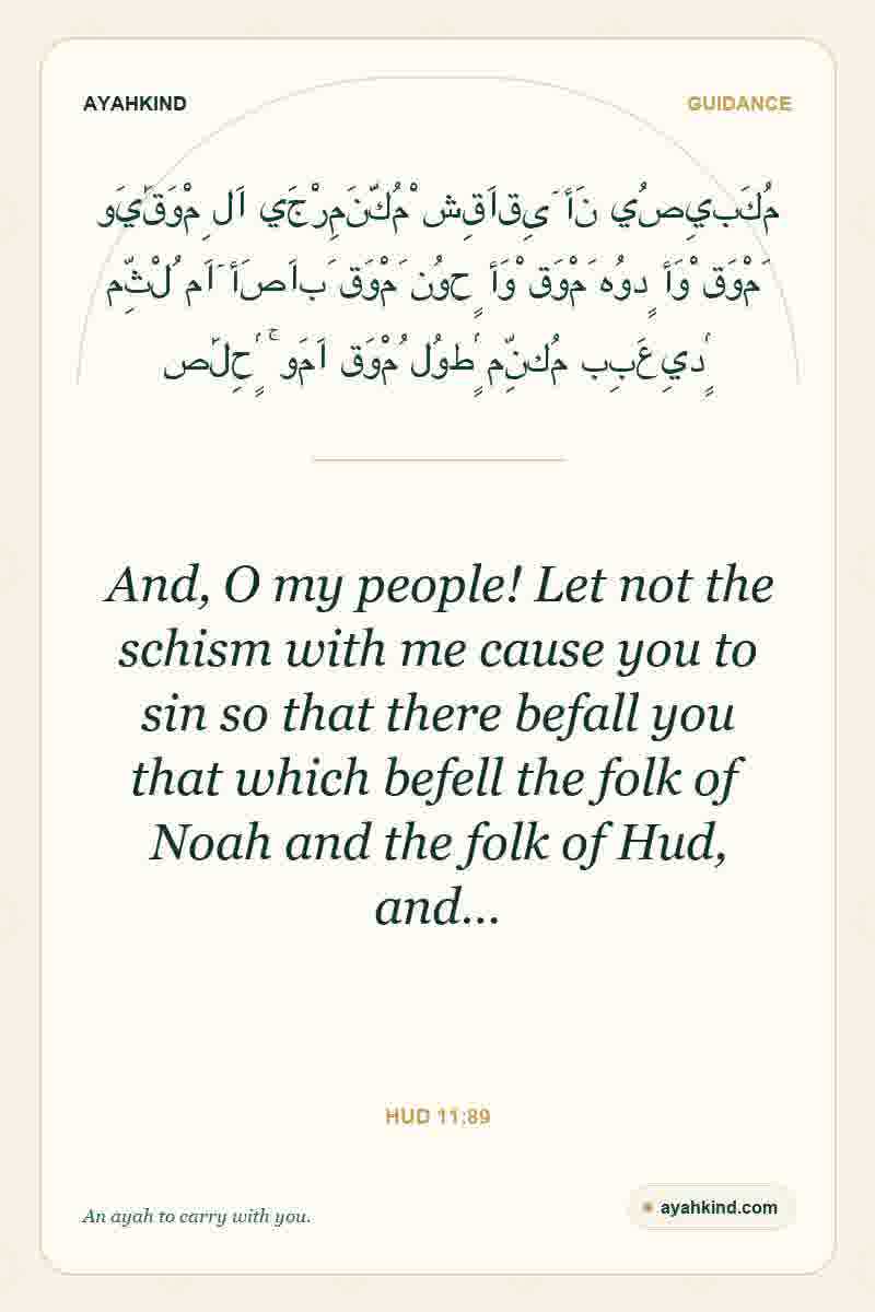 And, O my people! Let not the schism with me cause you to sin so that there befall you that which befell the folk of Noah and the folk of Hud, and… — Hud 11:89
