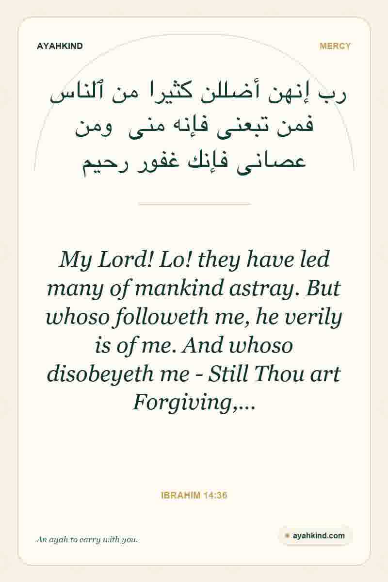 My Lord! Lo! they have led many of mankind astray. But whoso followeth me, he verily is of me. And whoso disobeyeth me - Still Thou art Forgiving,… — Ibrahim 14:36