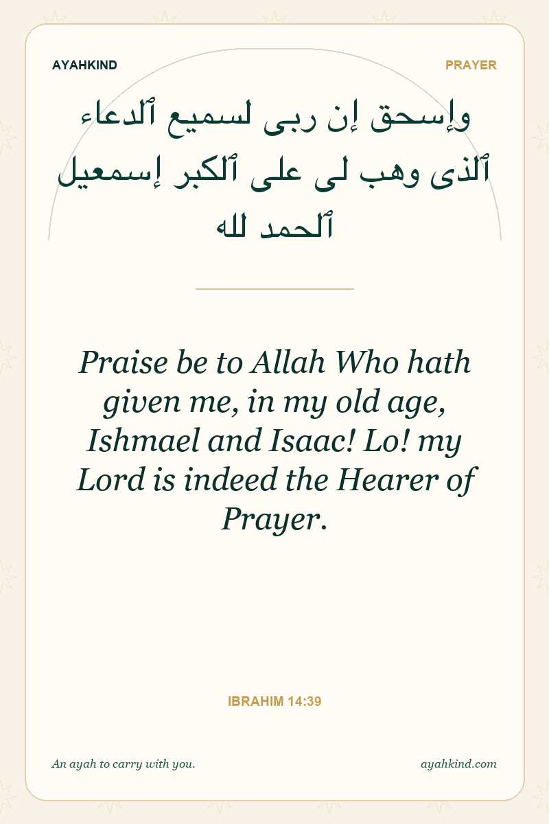 Praise be to Allah Who hath given me, in my old age, Ishmael and Isaac! Lo! my Lord is indeed the Hearer of Prayer. — Ibrahim 14:39