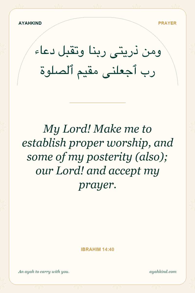 My Lord! Make me to establish proper worship, and some of my posterity (also); our Lord! and accept my prayer. — Ibrahim 14:40