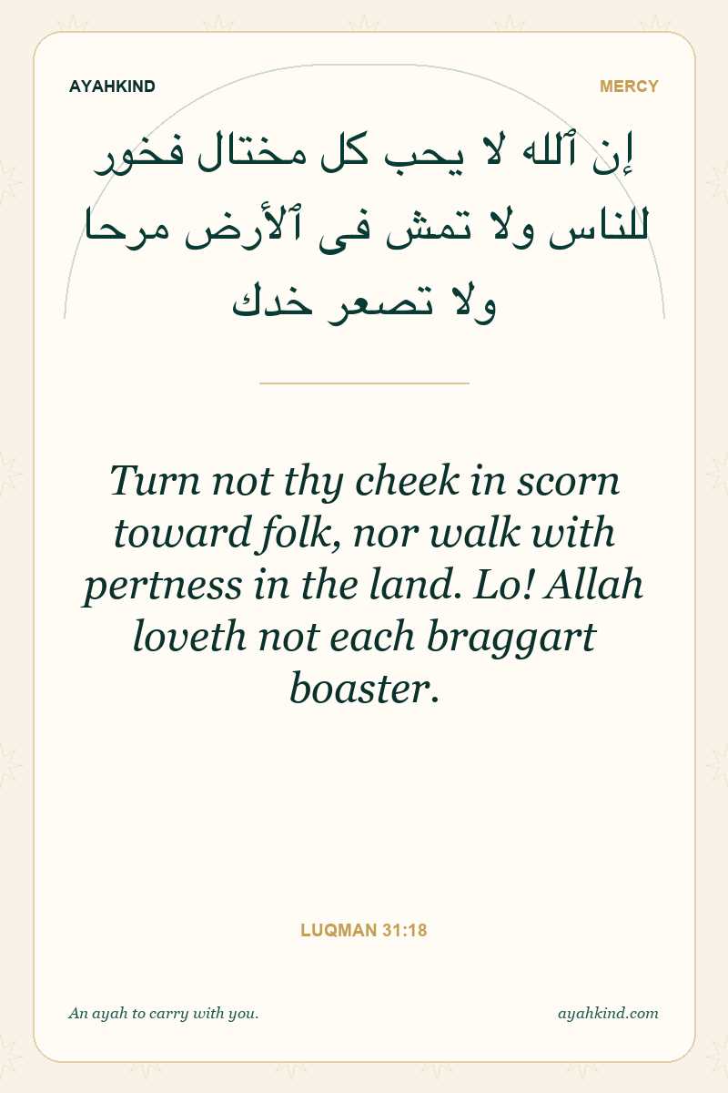 Turn not thy cheek in scorn toward folk, nor walk with pertness in the land. Lo! Allah loveth not each braggart boaster. — Luqman 31:18