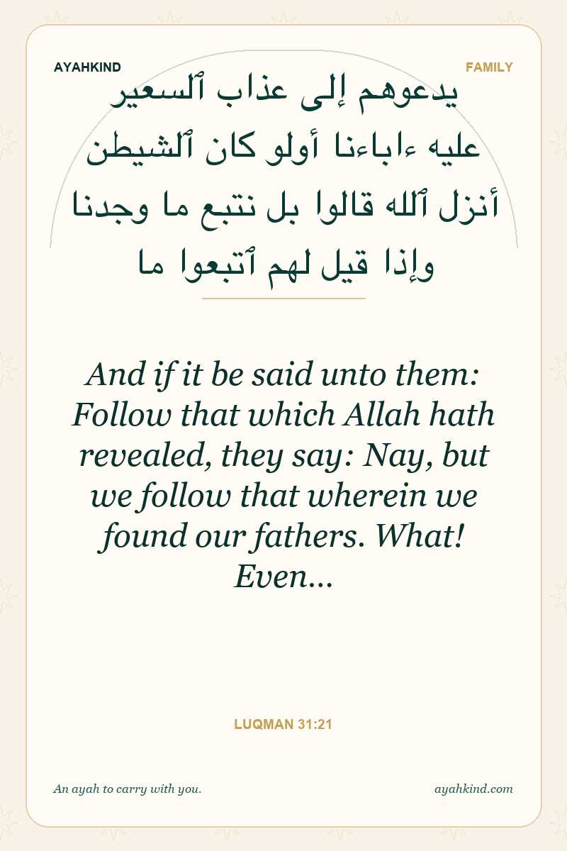 And if it be said unto them: Follow that which Allah hath revealed, they say: Nay, but we follow that wherein we found our fathers. What! Even… — Luqman 31:21