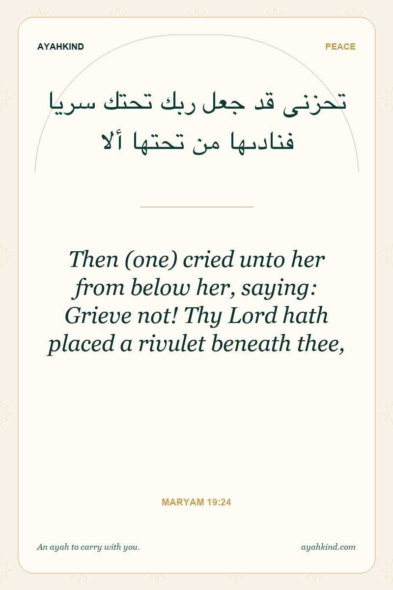 Then (one) cried unto her from below her, saying: Grieve not! Thy Lord hath placed a rivulet beneath thee, — Maryam 19:24