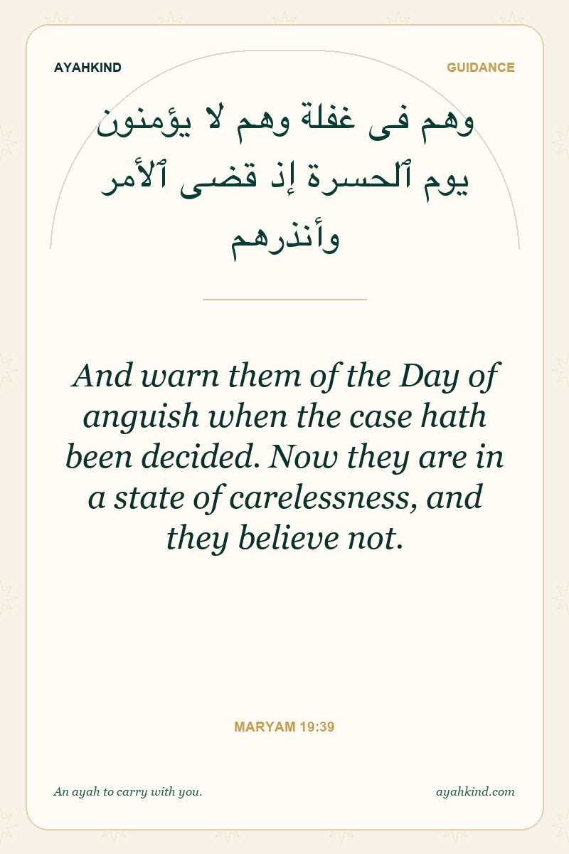 And warn them of the Day of anguish when the case hath been decided. Now they are in a state of carelessness, and they believe not. — Maryam 19:39