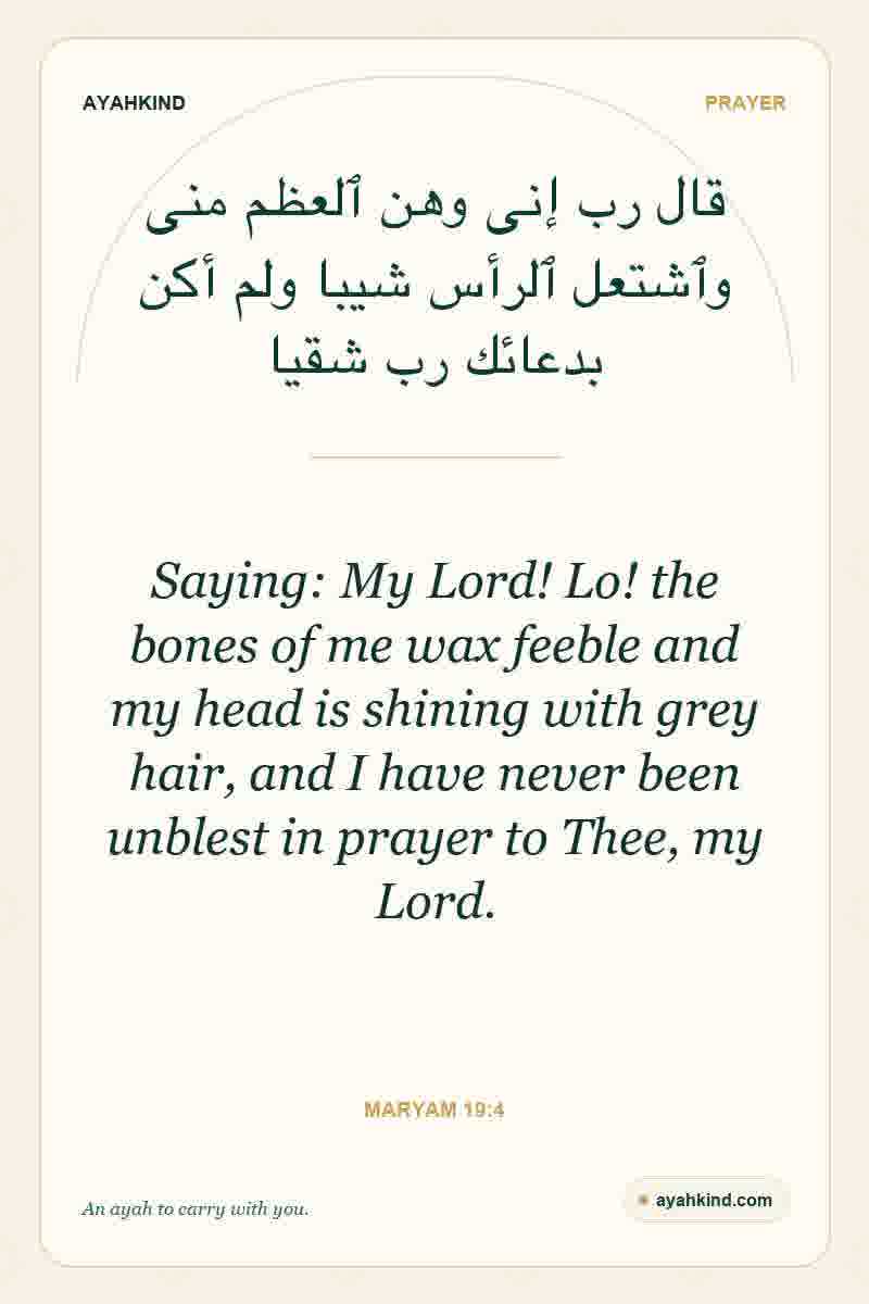 Saying: My Lord! Lo! the bones of me wax feeble and my head is shining with grey hair, and I have never been unblest in prayer to Thee, my Lord. — Maryam 19:4