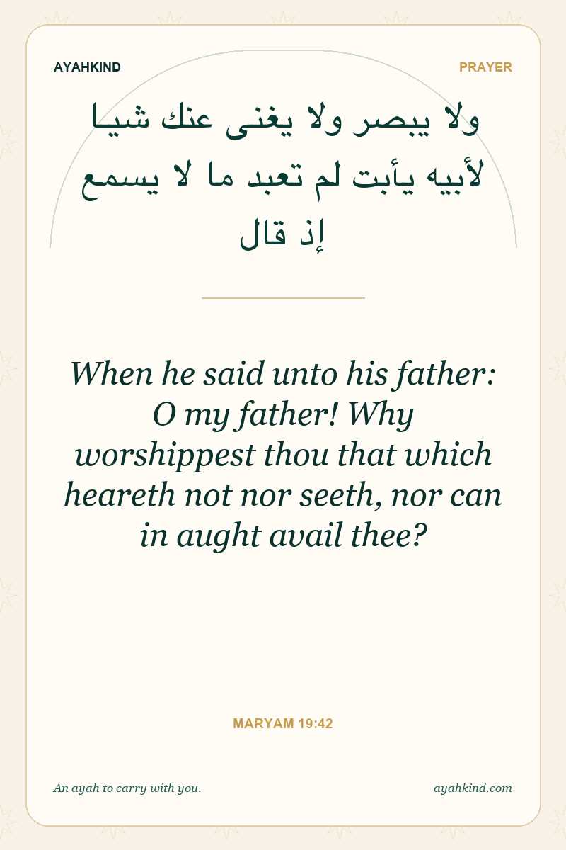 When he said unto his father: O my father! Why worshippest thou that which heareth not nor seeth, nor can in aught avail thee? — Maryam 19:42
