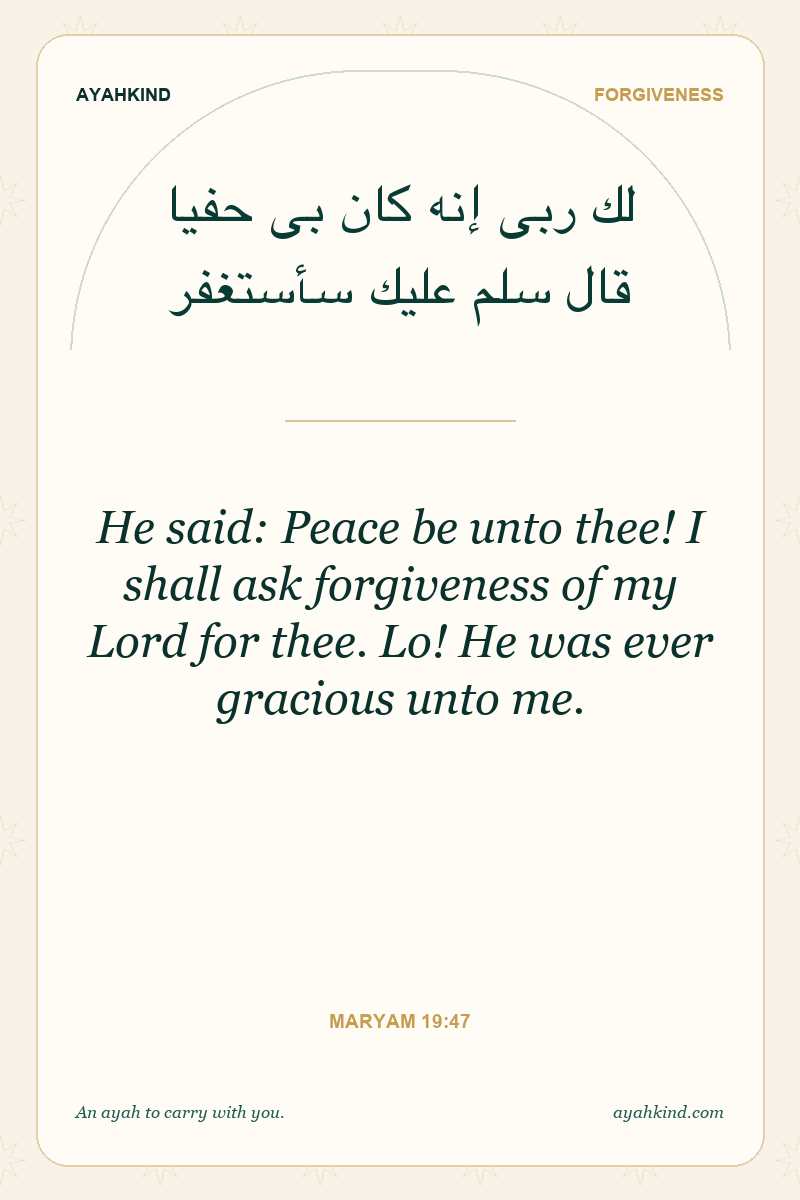 He said: Peace be unto thee! I shall ask forgiveness of my Lord for thee. Lo! He was ever gracious unto me. — Maryam 19:47