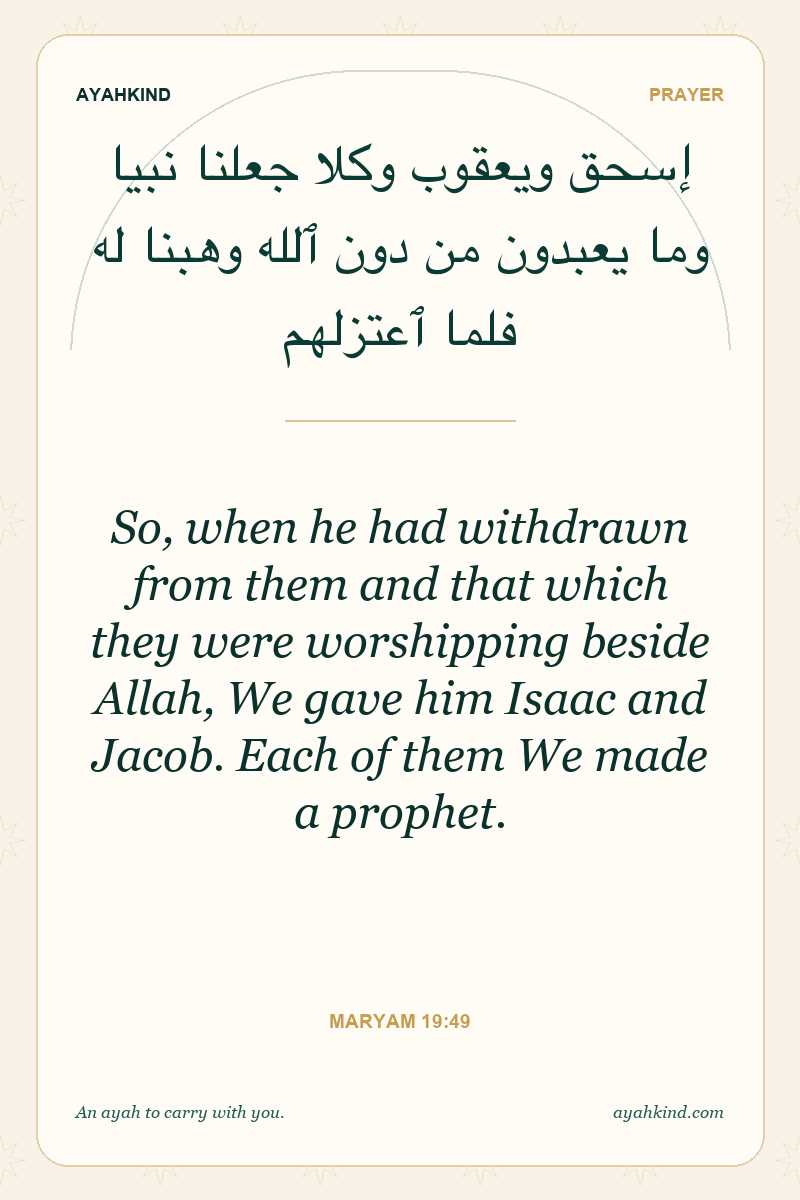 So, when he had withdrawn from them and that which they were worshipping beside Allah, We gave him Isaac and Jacob. Each of them We made a prophet. — Maryam 19:49