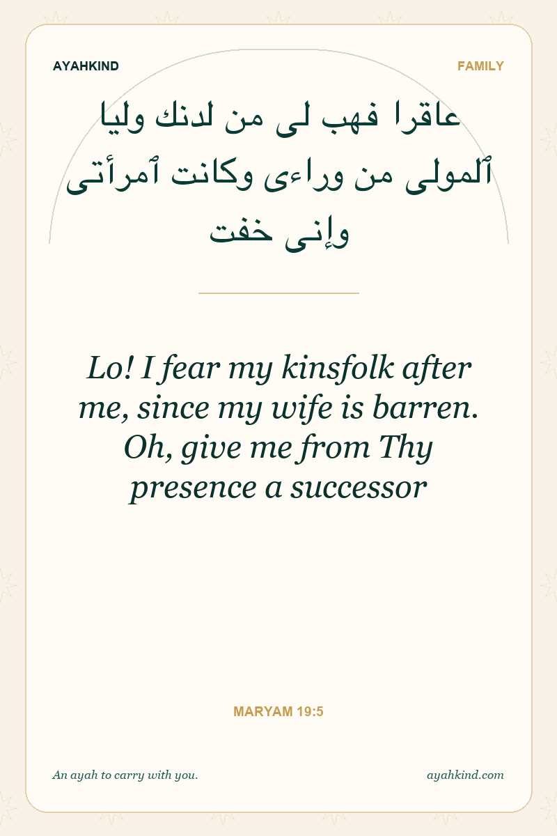 Lo! I fear my kinsfolk after me, since my wife is barren. Oh, give me from Thy presence a successor — Maryam 19:5