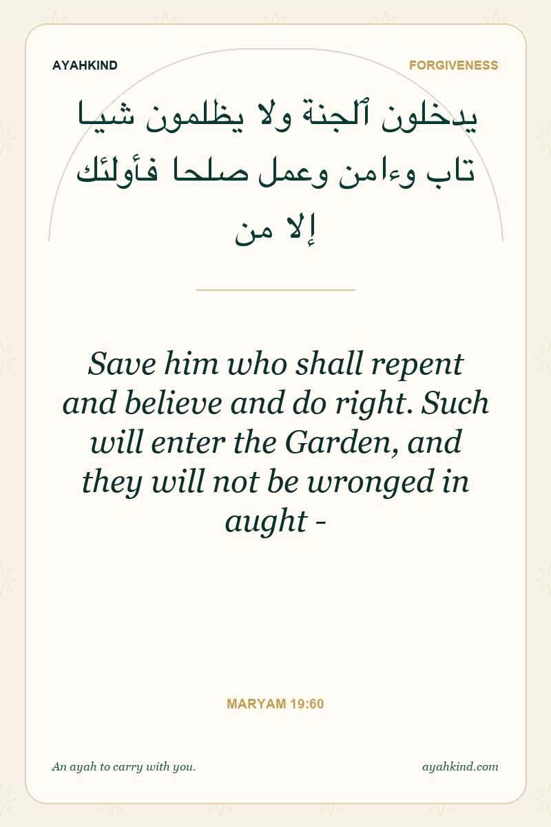 Save him who shall repent and believe and do right. Such will enter the Garden, and they will not be wronged in aught - — Maryam 19:60