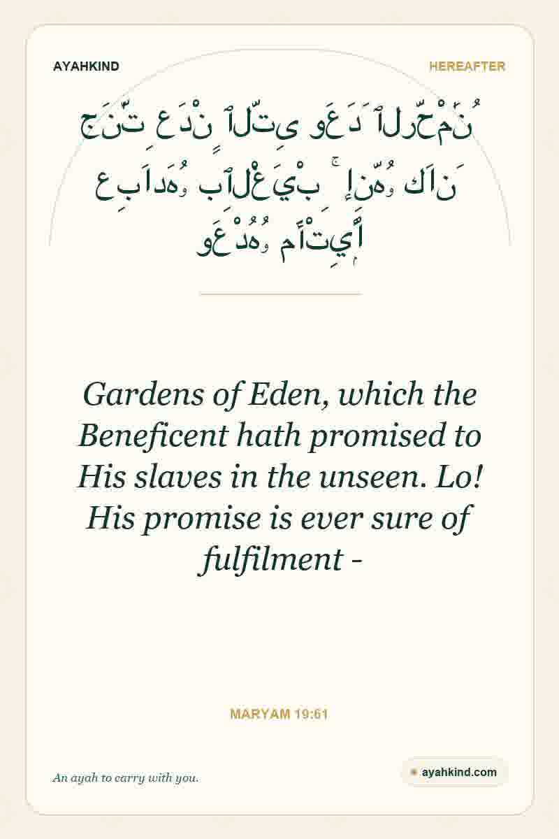 Gardens of Eden, which the Beneficent hath promised to His slaves in the unseen. Lo! His promise is ever sure of fulfilment - — Maryam 19:61