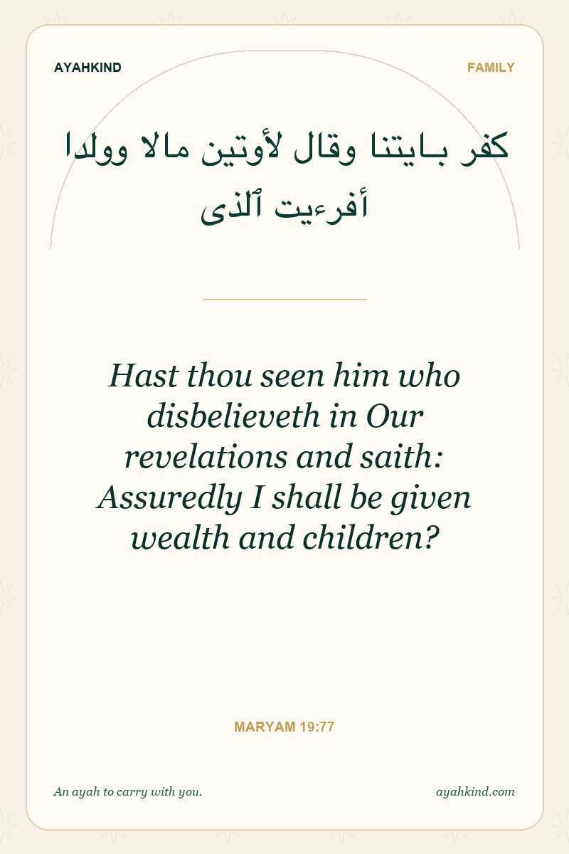 Hast thou seen him who disbelieveth in Our revelations and saith: Assuredly I shall be given wealth and children? — Maryam 19:77