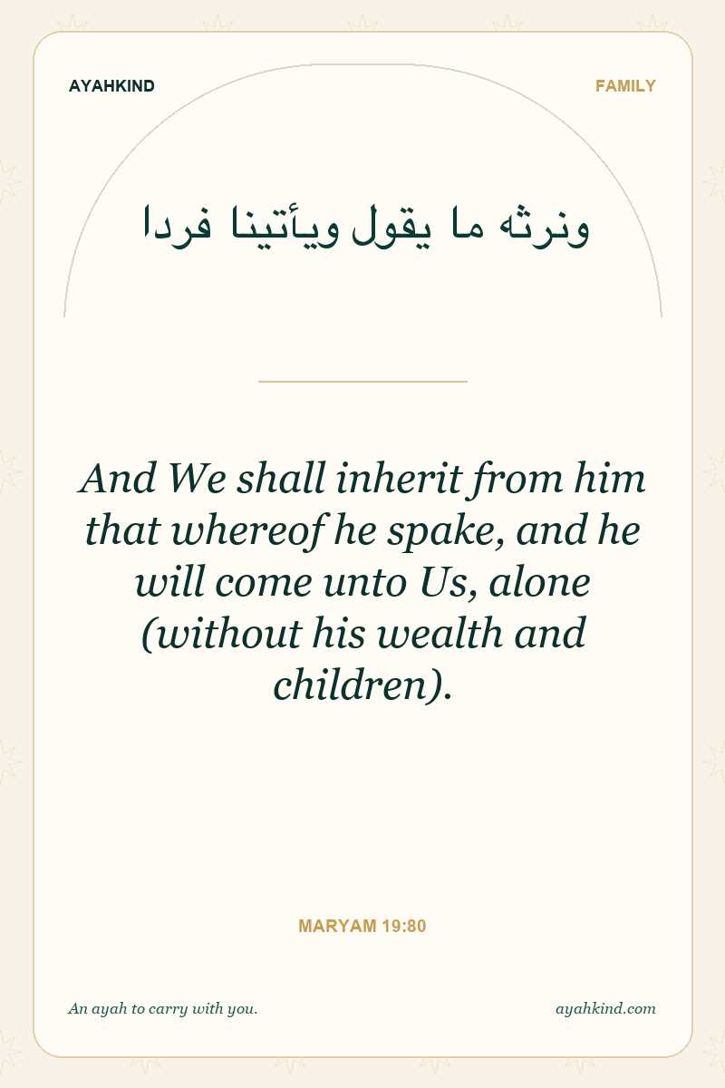 And We shall inherit from him that whereof he spake, and he will come unto Us, alone (without his wealth and children). — Maryam 19:80