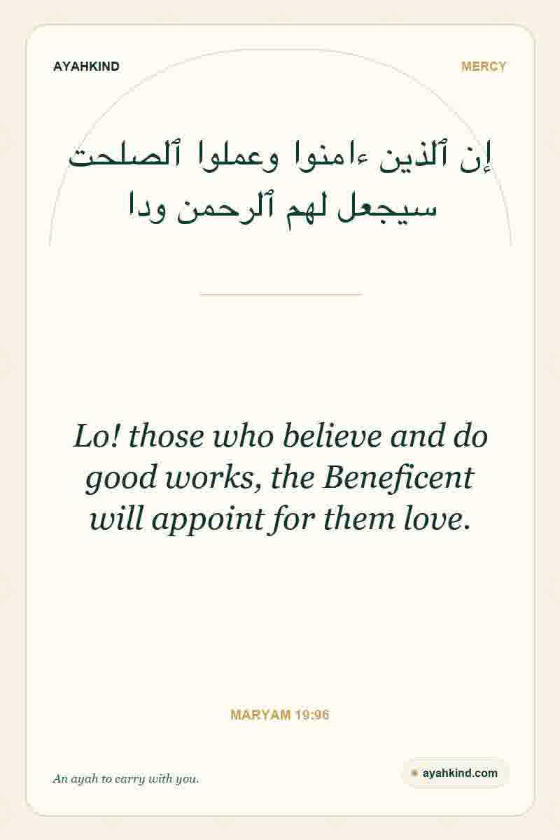 Lo! those who believe and do good works, the Beneficent will appoint for them love. — Maryam 19:96