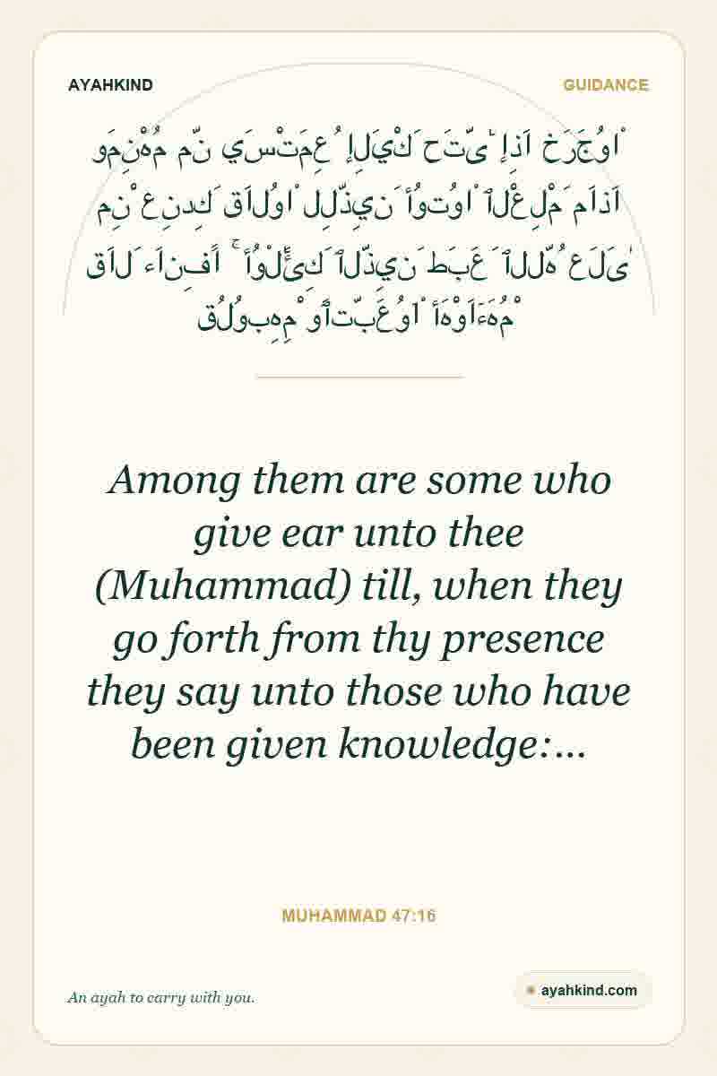 Among them are some who give ear unto thee (Muhammad) till, when they go forth from thy presence they say unto those who have been given knowledge:… — Muhammad 47:16