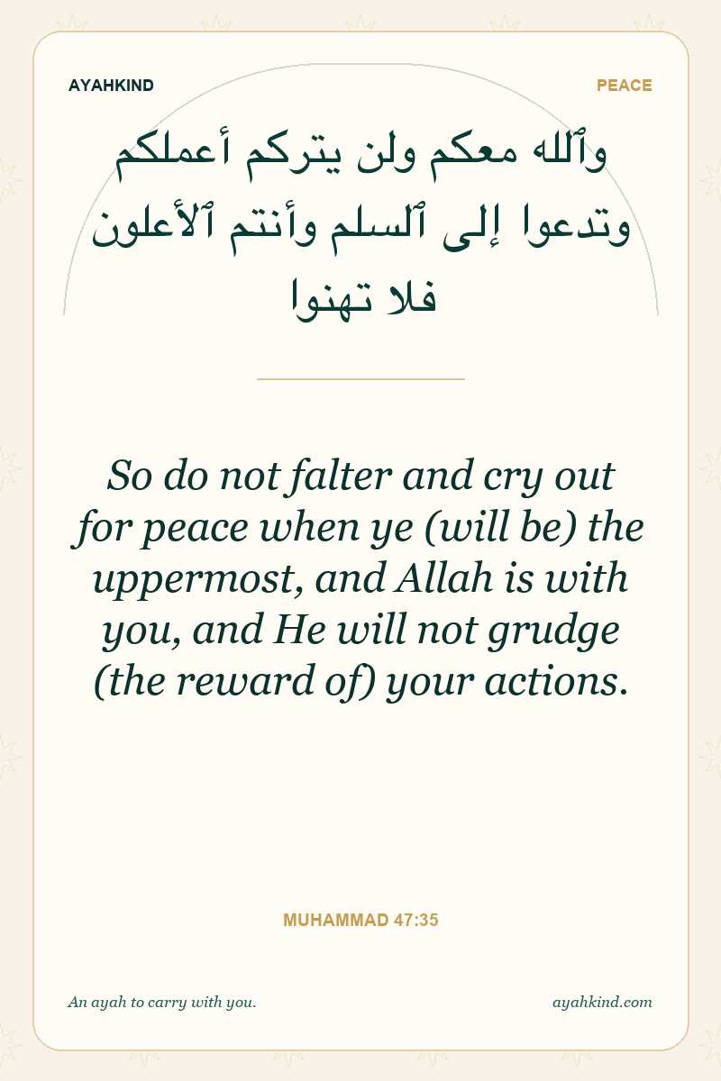 So do not falter and cry out for peace when ye (will be) the uppermost, and Allah is with you, and He will not grudge (the reward of) your actions. — Muhammad 47:35
