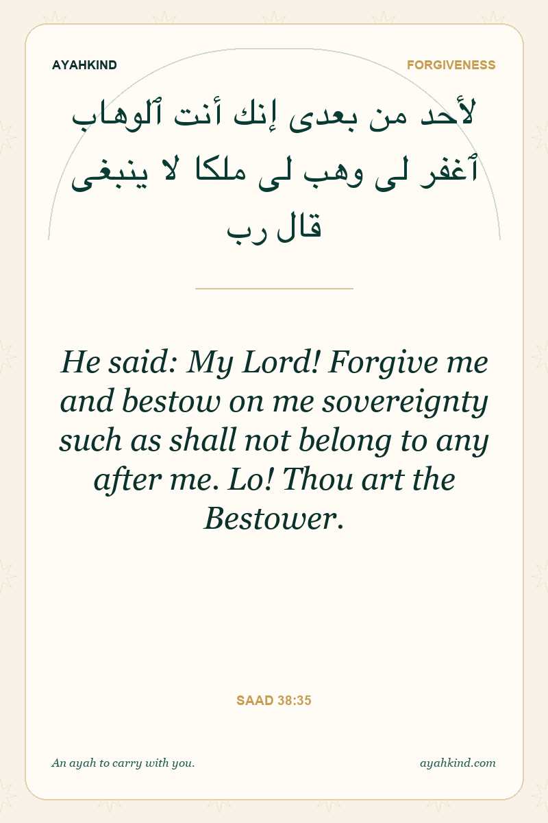 He said: My Lord! Forgive me and bestow on me sovereignty such as shall not belong to any after me. Lo! Thou art the Bestower. — Saad 38:35