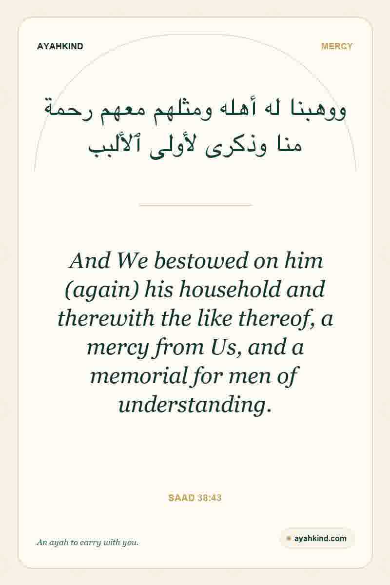 And We bestowed on him (again) his household and therewith the like thereof, a mercy from Us, and a memorial for men of understanding. — Saad 38:43