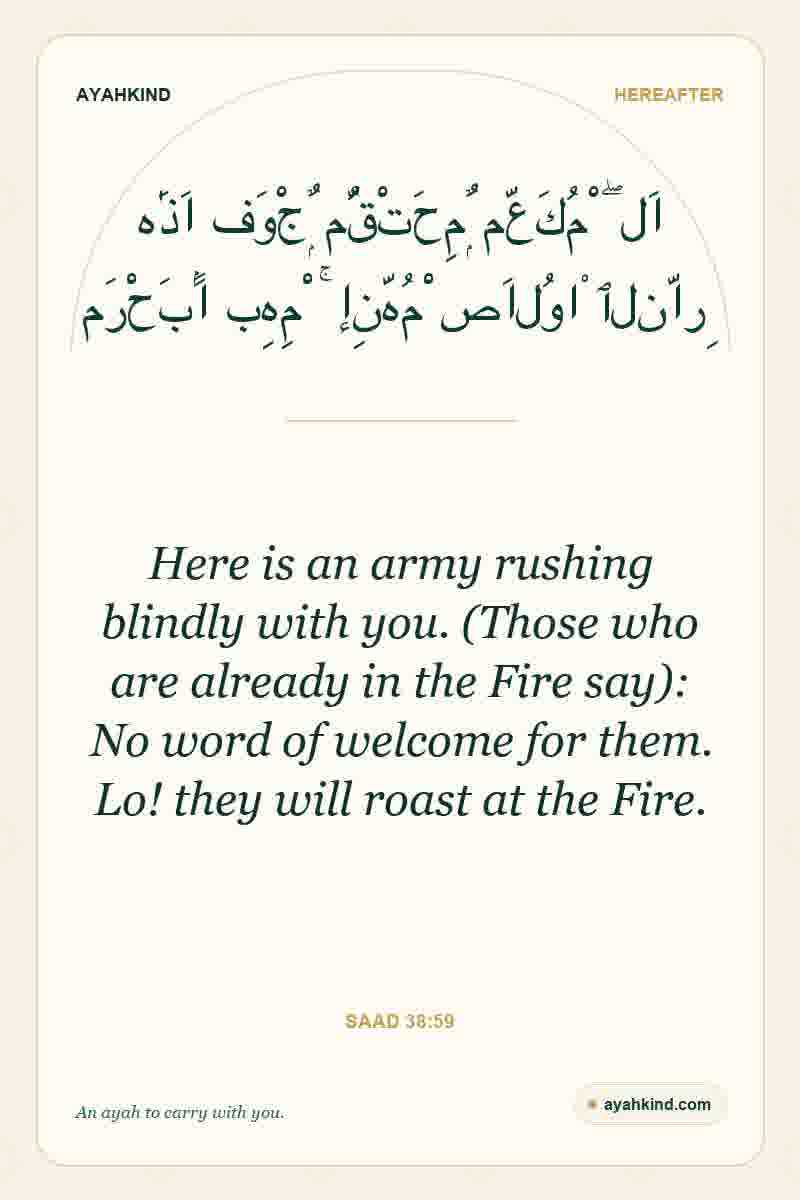 Here is an army rushing blindly with you. (Those who are already in the Fire say): No word of welcome for them. Lo! they will roast at the Fire. — Saad 38:59
