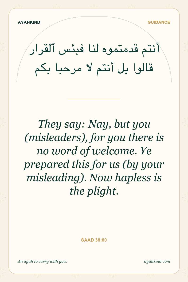 They say: Nay, but you (misleaders), for you there is no word of welcome. Ye prepared this for us (by your misleading). Now hapless is the plight. — Saad 38:60