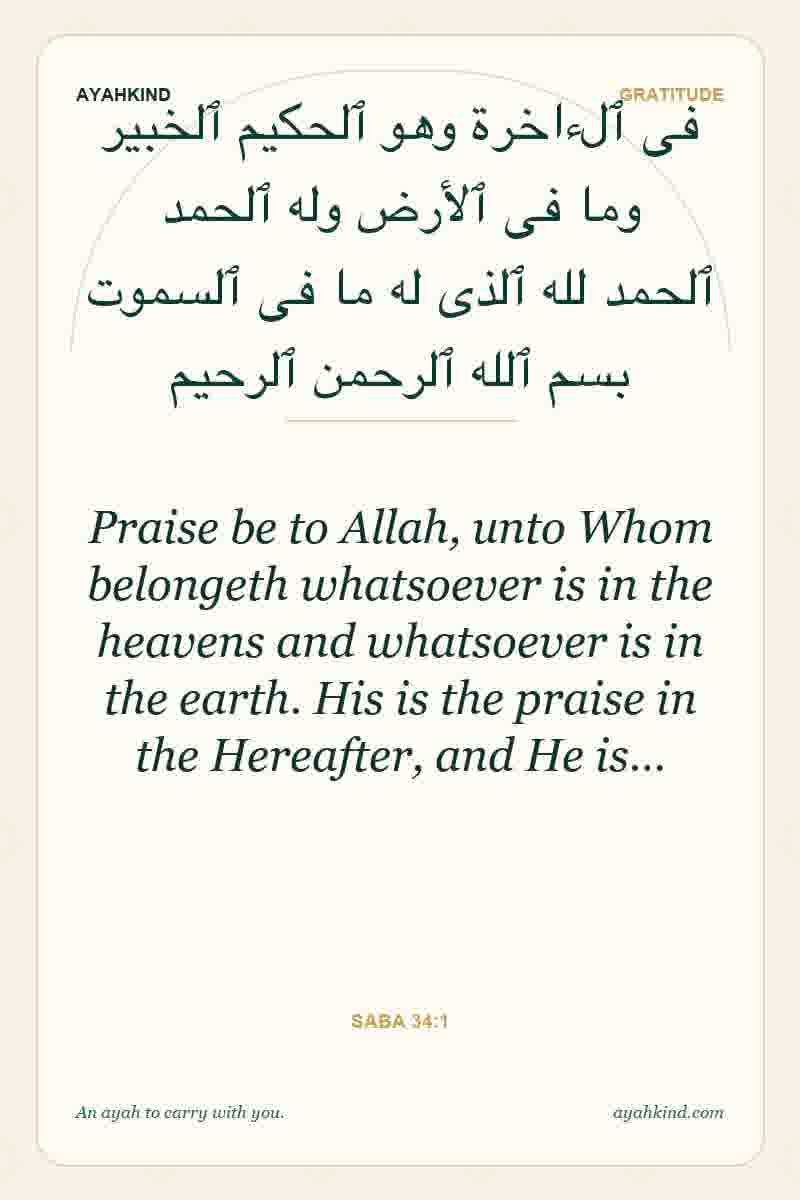 Praise be to Allah, unto Whom belongeth whatsoever is in the heavens and whatsoever is in the earth. His is the praise in the Hereafter, and He is… — Saba 34:1
