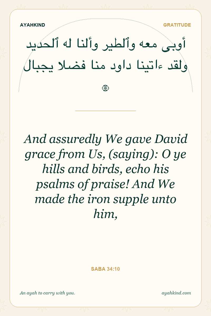 And assuredly We gave David grace from Us, (saying): O ye hills and birds, echo his psalms of praise! And We made the iron supple unto him, — Saba 34:10