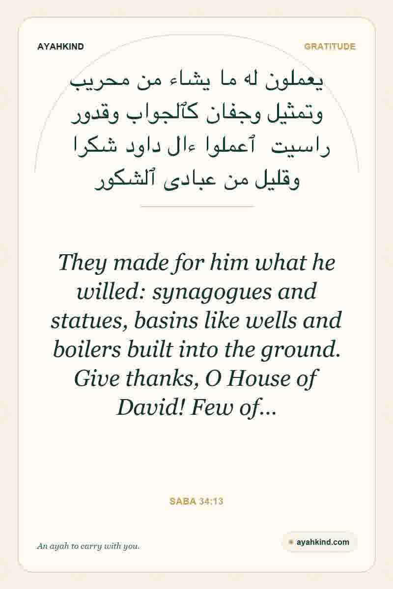 They made for him what he willed: synagogues and statues, basins like wells and boilers built into the ground. Give thanks, O House of David! Few of… — Saba 34:13