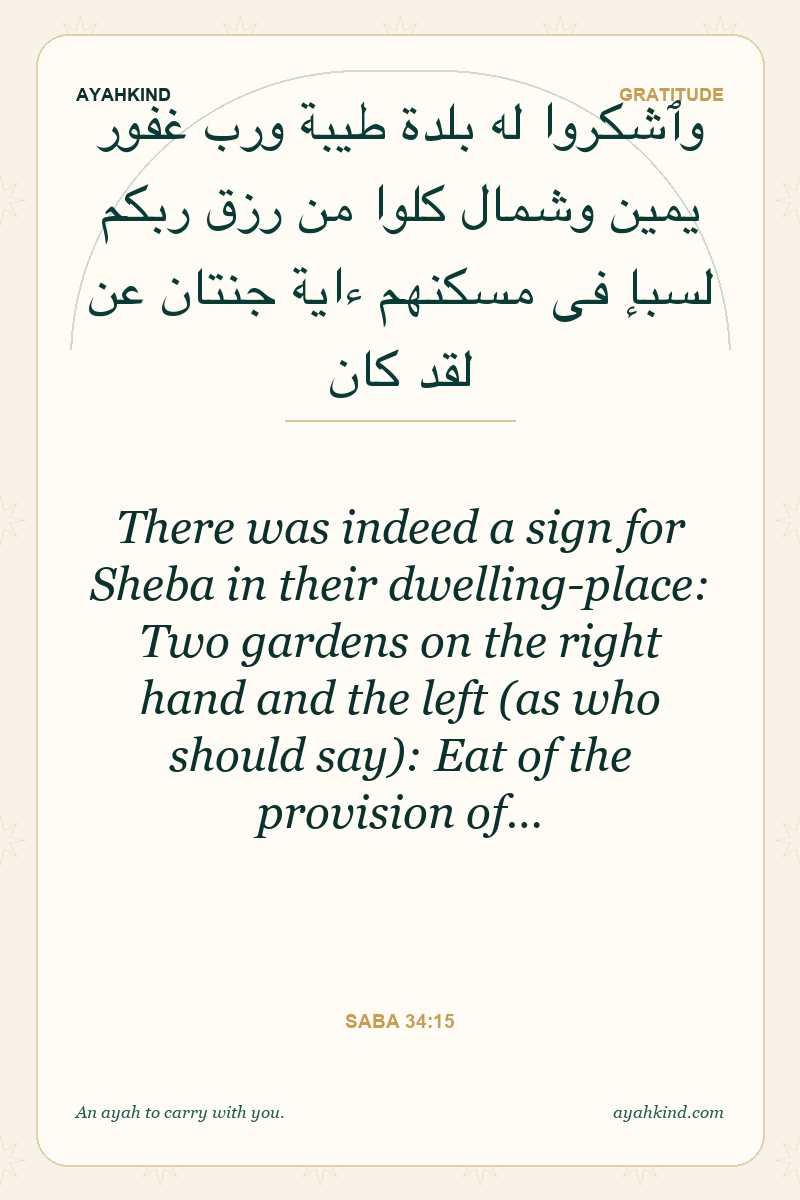There was indeed a sign for Sheba in their dwelling-place: Two gardens on the right hand and the left (as who should say): Eat of the provision of… — Saba 34:15