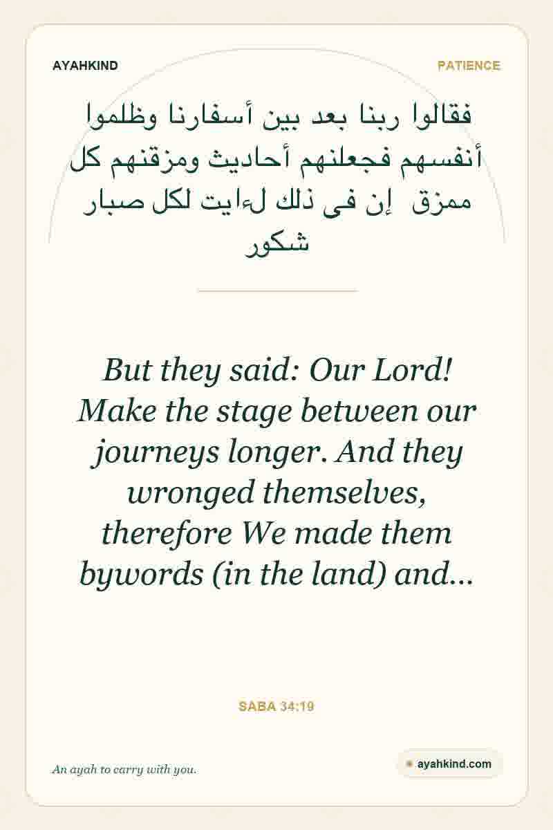 But they said: Our Lord! Make the stage between our journeys longer. And they wronged themselves, therefore We made them bywords (in the land) and… — Saba 34:19