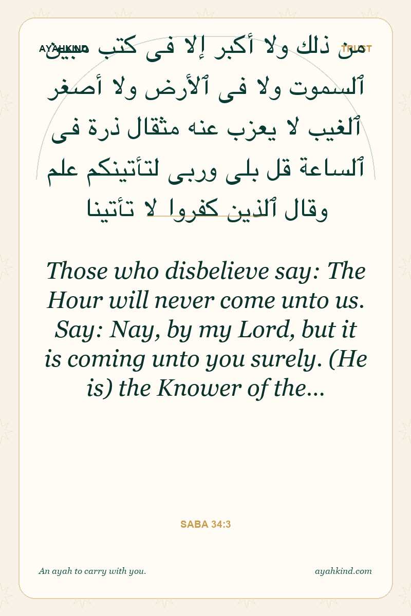 Those who disbelieve say: The Hour will never come unto us. Say: Nay, by my Lord, but it is coming unto you surely. (He is) the Knower of the… — Saba 34:3
