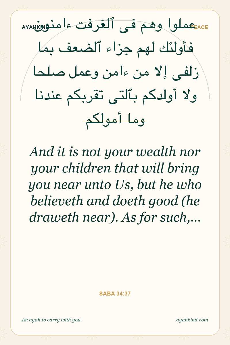 And it is not your wealth nor your children that will bring you near unto Us, but he who believeth and doeth good (he draweth near). As for such,… — Saba 34:37