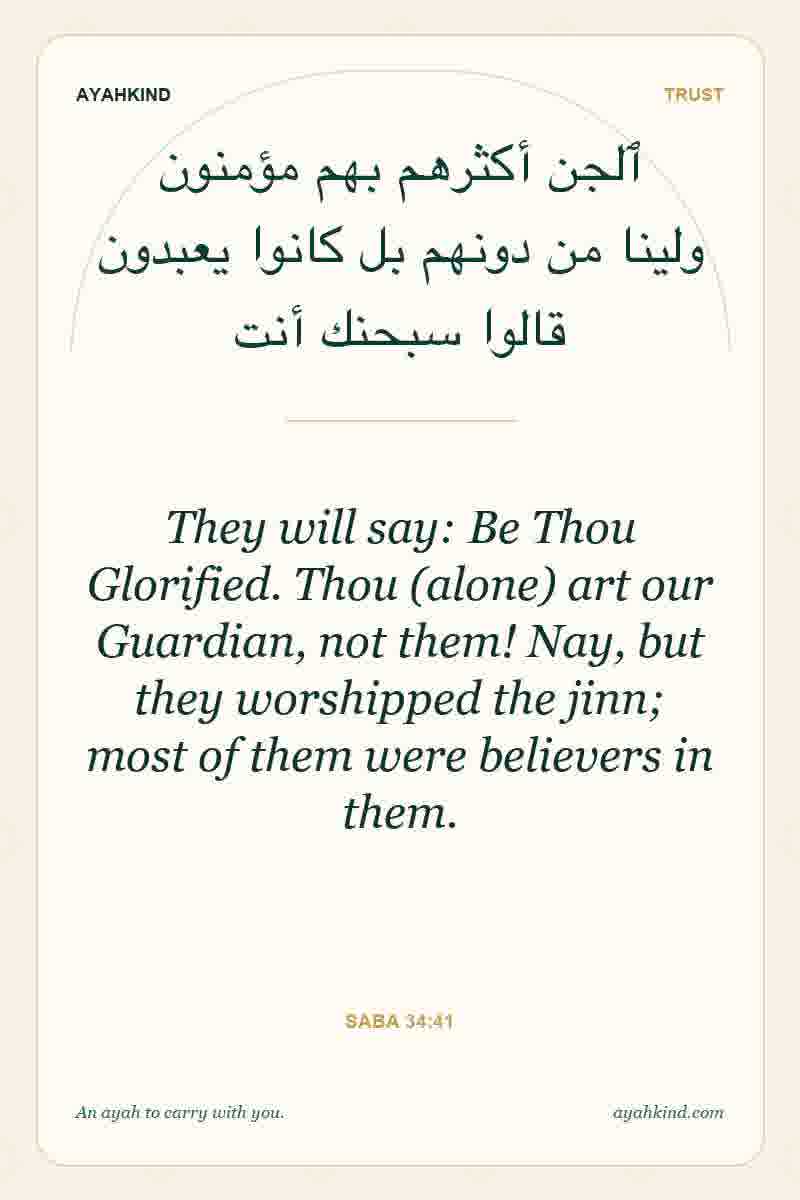 They will say: Be Thou Glorified. Thou (alone) art our Guardian, not them! Nay, but they worshipped the jinn; most of them were believers in them. — Saba 34:41